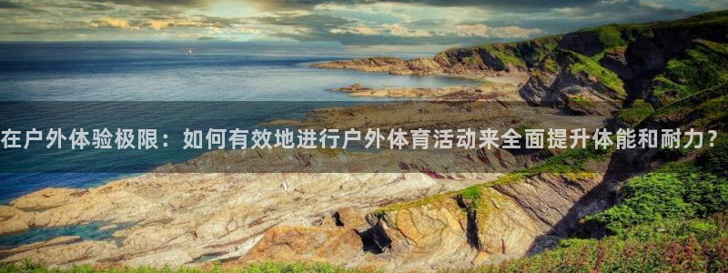 必一运动体育：在户外体验极限：如何有效地进行户外体育活动来全面提升体能和耐力？